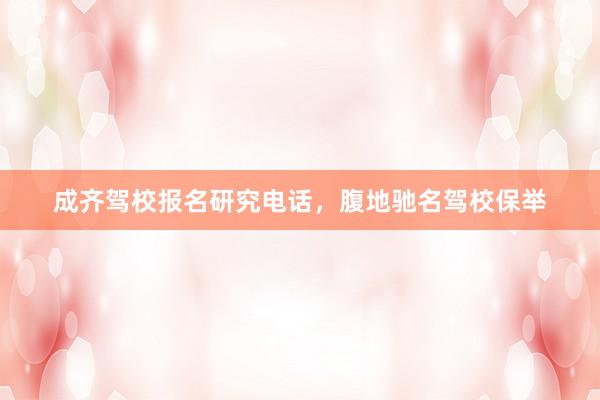 成齐驾校报名研究电话，腹地驰名驾校保举