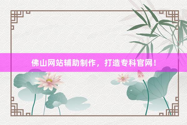 佛山网站辅助制作，打造专科官网！