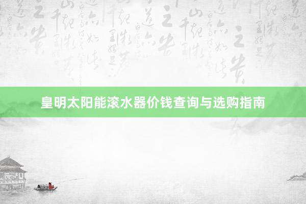 皇明太阳能滚水器价钱查询与选购指南