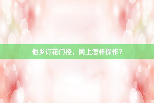 他乡订花门径，网上怎样操作？